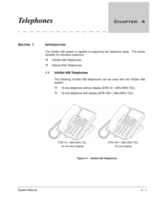 Page 253System Manual4 - 1
Telephones 
SECTION  1  INTRODUCTION
The InfoSet 408 system is capable of supporting two telephone types.  This allows
flexibility for individual customers. 
InfoSet 408 Telephones
Electra Elite Telephones
1.1 InfoSet 408 Telephones
The following InfoSet 408 telephones can be used with the InfoSet 408
system:
16-line telephone without display [DTB-16-1 (BK)/(WH) TEL]
16-line telephone with display [DTB-16D-1 (BK)/(WH) TEL]
      
Figure 4-1   InfoSet 408 Telephones
DTB-16-1...