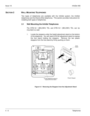 Page 258Issue 1AInfoSet 408
4 - 6Telephones
SECTION 2WALL MOUNTING TELEPHONES
Two types of telephones are available with the InfoSet system; the InfoSet
telephones and the Electra Elite telephones.  This section provides instructions for
installing both types of telephones.
2.1 Wall Mounting the InfoSet Telephones
The DTB-16-1 (BK)/(WH) TEL and DTB-16-1 (BK)/(WH) TEL can be
mounted to a wall.  
1. Locate the stoppers under the height adjustment stand on the bottom
of the telephone.  You will need to lift the...