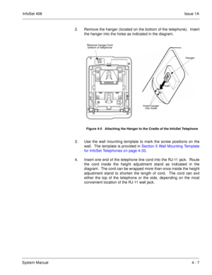 Page 259InfoSet 408Issue 1A
System Manual4 - 7 2. Remove the hanger (located on the bottom of the telephone).  Insert
the hanger into the holes as indicated in the diagram.    
3. Use the wall mounting template to mark the screw positions on the
wall.  The template is provided in Section 5 Wall Mounting Template
for InfoSet Telephones on page 4-33.  
4. Insert one end of the telephone line cord into the RJ-11 jack.  Route
the cord inside the height adjustment stand as indicated in the
diagram.  The cord can be...