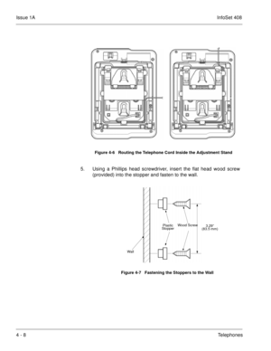 Page 260Issue 1AInfoSet 408
4 - 8Telephones     
5. Using a Phillips head screwdriver, insert the flat head wood screw
(provided) into the stopper and fasten to the wall.    
Figure 4-6   Routing the Telephone Cord Inside the Adjustment Stand
Figure 4-7   Fastening the Stoppers to the Wall
3.29”
(83.5 mm)Plastic 
Stopper
Wa ll
Wood Screw 