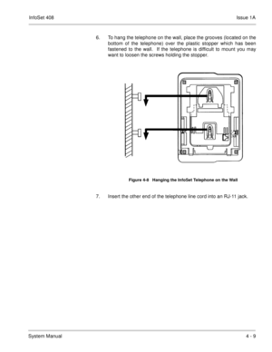 Page 261InfoSet 408Issue 1A
System Manual4 - 9 6. To hang the telephone on the wall, place the grooves (located on the
bottom of the telephone) over the plastic stopper which has been
fastened to the wall.  If the telephone is difficult to mount you may
want to loosen the screws holding the stopper.     
7. Insert the other end of the telephone line cord into an RJ-11 jack.
Figure 4-8   Hanging the InfoSet Telephone on the Wall 