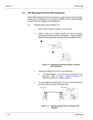 Page 262Issue 1AInfoSet 408
4 - 10Telephones
2.2 Wall Mounting the Electra Elite Telephones
Electra Elite telephones can be mounted on a wall using the base unit that
comes with the telephone or by using the WMU-U Unit to accommodate
adapters that are installed on the telephone. 
2.2.1 Wall Mounting using the Base Unit
1. Remove the hanger by sliding it out of the slot.  
2. Install it back in its original position so that the hanger
protrudes providing a rest for the handset.   (This procedure
applies when...