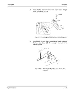 Page 263InfoSet 408Issue 1A
System Manual4 - 11 5. Insert the flat head screwdriver into A and press straight
down until the tab unlocks.
6. Lightly press the right side of leg shown as B and insert the
flat head screwdriver at C.  Press straight down until other
the tab unlocks.   
Figure 4-11   Unlocking the Tab on an Electra Elite Telephone
Figure 4-12 Releasing the Right Tab on an Electra Elite 
Telephone
Flat Head
Ta bAFlat Head
Ta bA
B CFlat Head
Screwdriver 