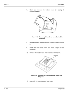 Page 264Issue 1AInfoSet 408
4 - 12Telephones 7. Open and remove the bottom cover by rotating it
counterclockwise.   
8. Press both sides of the base cover and turn it left to remove
it.
9. Rotate the base cover 180°, and install it again on the
telephone.
10. Remove the shaded base plate knockout with nippers.      
11. Assemble the base plate and base cover.
Figure 4-13 Removing Bottom Cover  on an Electra Elite 
Telephone
Figure 4-14 Removing the Knockout from an Electra Elite 
Telephone
Knockout 