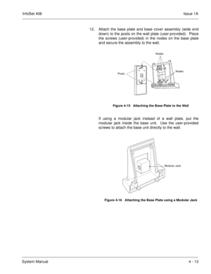 Page 265InfoSet 408Issue 1A
System Manual4 - 13 12. Attach the base plate and base cover assembly (wide end
down) to the posts on the wall plate (user-provided).  Place
the screws (user-provided) in the nodes on the base plate
and secure the assembly to the wall.    
If using a modular jack instead of a wall plate, put the
modular jack inside the base unit.  Use the user-provided
screws to attach the base unit directly to the wall.    
Figure 4-15   Attaching the Base Plate to the Wall
Figure 4-16   Attaching...