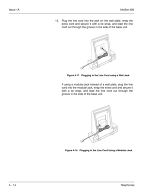 Page 266Issue 1AInfoSet 408
4 - 14Telephones 13. Plug the line cord into the jack on the wall plate, wrap the
extra cord and secure it with a tie wrap, and lead the line
cord out through the groove in the side of the base unit.     
If using a modular jack instead of a wall plate, plug the line
cord into the modular jack, wrap the extra cord and secure it
with a tie wrap, and lead the line cord out through the
groove in the side of the base unit.  
Figure 4-17   Plugging in the Line Cord using a Wall Jack
Figure...