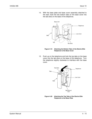 Page 267InfoSet 408Issue 1A
System Manual4 - 15 14. With the base plate and base cover assembly attached to
the wall, hook the two bottom tabs on the base cover into
the tab slots on the base of the telephone.   
15. Push up on the telephone and lock the top tabs on the base
cover into the tab slots on the base of the telephone.  Turn
the telephone slightly clockwise to interface with the base
cover.   
Figure 4-19 Attaching the Bottom Tabs of the Electra Elite 
Telephone to the Base Cover
Figure 4-20 Attaching...