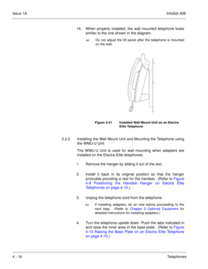 Page 268Issue 1AInfoSet 408
4 - 16Telephones 16. When properly installed, the wall mounted telephone looks
similar to the one shown in the diagram.   

Do not adjust the tilt panel after the telephone is mounted
on the wall.   
2.2.2 Installing the Wall Mount Unit and Mounting the Telephone using
the WMU-U Unit
The WMU-U Unit is used for wall mounting when adapters are
installed on the Electra Elite telephones.
1. Remove the hanger by sliding it out of the slot.  
2. Install it back in its original position so...