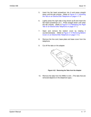 Page 269InfoSet 408Issue 1A
System Manual4 - 17 5. Insert the flat head screwdriver into A and press straight
down until the tab unlocks.  (Refer to Figure 4-11 Unlocking
the Tab on an Electra Elite Telephone on page 4-11.0    
6. Lightly press the right side of leg shown as B and insert the
flat head screwdriver at C.  Press straight down until other
the tab unlocks.  (Refer to Figure 4-12 Releasing the Right
Tab on an Electra Elite Telephone on page 4-11.) 
7. Open and remove the bottom cover by rotating it...