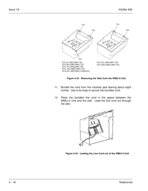 Page 270Issue 1AInfoSet 408
4 - 18Telephones
    
11. Bundle the cord from the modular jack leaving about eight
inches.  Use a tie wrap to secure the bundled cord. 
12. Place the bundled line cord in the space between the
WMU-U Unit and the wall.  Lead the line cord out through
the slits.     
Figure 4-23   Removing the Tabs from the WMU-U Unit
Figure 4-24   Leading the Line Cord out of the WMU-U Unit
Cut
Cut
CutCut
Cut
DTU-32-1(BK)/(WH) TEL
DTU-32D-2(BK)/(WH) TEL DTU-8-1(BK)/(WH) TEL
DTU-8D-2(BK)/(WH) TEL...