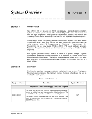 Page 28System Manual1 - 1
System Overview 	
SECTION  1 YOUR SYSTEM
Your InfoSet 408 key service unit (KSU) provides you a complete communications
system to enhance your business.  The InfoSet 408 provides for a maximum of four
lines and eight telephones.  This system is easy to install, operate, and maintain and
provides you the benefits and many of the features of a larger key telephone system.  
You can easily install your system and using the system defaults have your system
operational in a very...