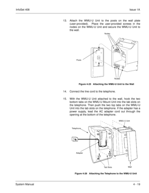 Page 271InfoSet 408Issue 1A
System Manual4 - 19 13. Attach the WMU-U Unit to the posts on the wall plate
(user-provided).  Place the user-provided screws in the
nodes on the WMU-U Unit and secure the WMU-U Unit to
the wall.      
14. Connect the line cord to the telephone.
15. With the WMU-U Unit attached to the wall, hook the two
bottom tabs on the WMU-U Mount Unit into the tab slots on
the telephone. Then push the two top tabs on the WMU-U
Unit into the tab slots on the telephone. If the adapter has a
power...