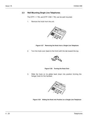 Page 272Issue 1AInfoSet 408
4 - 20Telephones
2.3 Wall Mounting Single Line Telephones
The DTP-1-1 TEL and DTP-1HM-1 TEL can be wall mounted.
1. Remove the hook from the unit.
2. Turn the hook over (back to the front) with the tab toward the top.
3. Slide the hook on its glides back down into position forming the
hanger hook for the handset.
Figure 4-27    Removing the Hook from a Single Line Telephone
Figure 4-28    Turning the Hook Over
Figure 4-29    Sliding the Hook into Position on a Single Line Telephone 