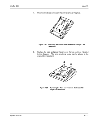 Page 273InfoSet 408Issue 1A
System Manual4 - 21 4. Unscrew the three screws on the unit to remove the plate.
5. Replace the plate and place the screws in the two positions indicated
in the diagram.  (The one remaining screw can be placed at the
original third position.)         
Figure 4-30 Removing the Screws from the Base of a Single Line 
Telephone
Figure 4-31 Replacing the Plate and Screws in the Base of the 
Single Line Telephone 