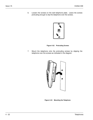 Page 274Issue 1AInfoSet 408
4 - 22Telephones 6. Loosen the screws on the wall telephone plate.  Leave the screws
protruding enough to slip the telephone over the screws.       
7. Mount the telephone onto the protruding screws by slipping the
telephone over the screws as indicated in the diagram.      
Figure 4-32    Protruding Screws
Figure 4-33    Mounting the Telephone 