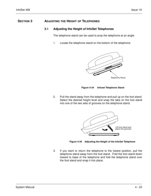 Page 275InfoSet 408Issue 1A
System Manual4 - 23
SECTION 3  ADJUSTING THE HEIGHT OF TELEPHONES
3.1 Adjusting the Height of InfoSet Telephones
The telephone stand can be used to prop the telephone at an angle.
1. Locate the telephone stand on the bottom of the telephone.   
2. Pull the stand away from the telephone and pull up on the foot stand.
Select the desired height level and snap the tabs on the foot stand
into one of the two sets of grooves on the telephone stand.       
3. If you want to return the...