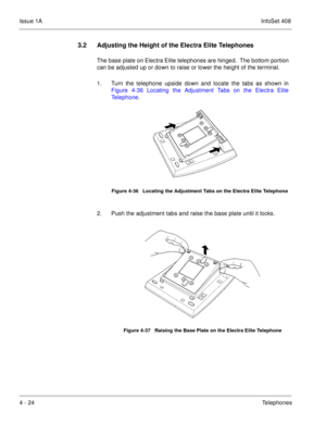 Page 276Issue 1AInfoSet 408
4 - 24Telephones
3.2 Adjusting the Height of the Electra Elite Telephones
The base plate on Electra Elite telephones are hinged.  The bottom portion
can be adjusted up or down to raise or lower the height of the terminal.
1. Turn the telephone upside down and locate the tabs as shown in
Figure 4-36 Locating the Adjustment Tabs on the Electra Elite
Telephone.       
2. Push the adjustment tabs and raise the base plate until it locks.  
Figure 4-36   Locating the Adjustment Tabs on the...