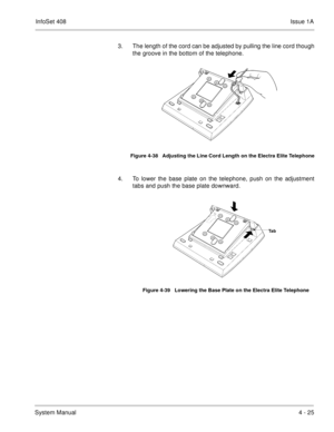 Page 277InfoSet 408Issue 1A
System Manual4 - 25 3. The length of the cord can be adjusted by pulling the line cord though
the groove in the bottom of the telephone.  
4. To lower the base plate on the telephone, push on the adjustment
tabs and push the base plate downward.   
Figure 4-38   Adjusting the Line Cord Length on the Electra Elite Telephone
Figure 4-39   Lowering the Base Plate on the Electra Elite Telephone
Ta b 