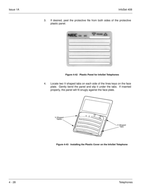 Page 280Issue 1AInfoSet 408
4 - 28Telephones 3. If desired, peel the protective file from both sides of the protective
plastic panel.   
4. Locate two V-shaped tabs on each side of the lines keys on the face
plate.  Gently bend the panel and slip it under the tabs.  If inserted
properly, the panel will fit snugly against the face plate.    
Figure 4-42   Plastic Panel for InfoSet Telephones
Figure 4-43   Installing the Plastic Cover on the InfoSet Telephone
V-Shaped 
Ta b s
V-Shaped 
Tables 