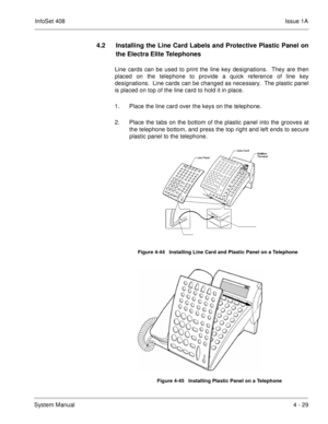 Page 281InfoSet 408Issue 1A
System Manual4 - 29
4.2 Installing the Line Card Labels and Protective Plastic Panel on
the Electra Elite Telephones
Line cards can be used to print the line key designations.  They are then
placed on the telephone to provide a quick reference of line key
designations.  Line cards can be changed as necessary.  The plastic panel
is placed on top of the line card to hold it in place.
1. Place the line card over the keys on the telephone.
2. Place the tabs on the bottom of the plastic...