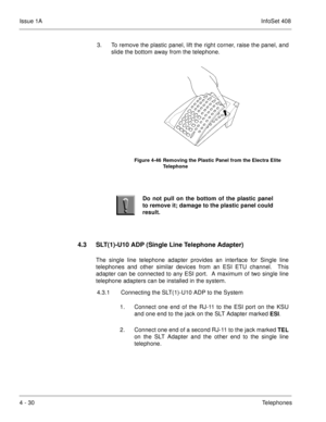 Page 282Issue 1AInfoSet 408
4 - 30Telephones 3. To remove the plastic panel, lift the right corner, raise the panel, and
slide the bottom away from the telephone.          
4.3 SLT(1)-U10 ADP (Single Line Telephone Adapter)
The single line telephone adapter provides an interface for Single line
telephones and other similar devices from an ESI ETU channel.  This
adapter can be connected to any ESI port.  A maximum of two single line
telephone adapters can be installed in the system.
4.3.1 Connecting the...