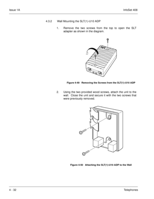 Page 284Issue 1AInfoSet 408
4 - 32Telephones 4.3.2 Wall Mounting the SLT(1)-U10 ADP
1. Remove the two screws from the top to open the SLT
adapter as shown in the diagram.       
2. Using the two provided wood screws, attach the unit to the
wall.  Close the unit and secure it with the two screws that
were previously removed.   
Figure 4-49   Removing the Screws from the SLT(1)-U10 ADP
Figure 4-50   Attaching the SLT(1)-U10 ADP to the Wall 