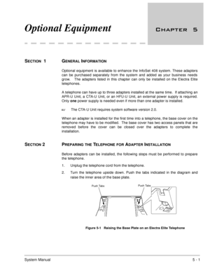 Page 287System Manual5 - 1
Optional Equipment 	
SECTION  1  GENERAL INFORMATION
Optional equipment is available to enhance the InfoSet 408 system. These adapters
can be purchased separately from the system and added as your business needs
grow.   The adapters listed in this chapter can only be installed on the Electra Elite
telephones.  
A telephone can have up to three adapters installed at the same time.  If attaching an
APR-U Unit, a CTA-U Unit, or an HFU-U Unit, an external power supply is required....