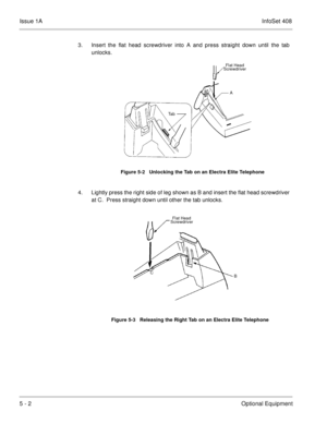 Page 288Issue 1AInfoSet 408
5 - 2Optional Equipment
3. Insert the flat head screwdriver into A and press straight down until the tab
unlocks.
4. Lightly press the right side of leg shown as B and insert the flat head screwdriver
at C.  Press straight down until other the tab unlocks.   
Figure 5-2   Unlocking the Tab on an Electra Elite Telephone
Figure 5-3   Releasing the Right Tab on an Electra Elite Telephone
Flat Head
Screwdriver
Ta bA
B CFlat Head
Screwdriver 