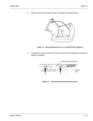 Page 289InfoSet 408Issue 1A
System Manual5 - 3
5. Open and remove the bottom cover by rotating it counterclockwise.   
6. Press tabs A and B to remove the dummy end from the base plate to provide for
adapter installation.    
Figure 5-4   Removing Bottom Cover  on an Electra Elite Telephone
Figure 5-5     Removing the Base Plate Dummy End 