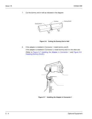 Page 290Issue 1AInfoSet 408
5 - 4Optional Equipment
7. Cut the dummy end in half as indicated in the diagram.   
8. If the adapter is installed in Connector 1 install dummy end B.   
If the adapter is installed in Connector 2, install dummy end A in the other slot. 
(Refer to Figure 5-7 Installing the Adapter in Connector 1 and Figure 5-8
Installing Dummy End B.)
Figure 5-6    Cutting the Dummy End in Half
Figure 5-7    Installing the Adapter in Connector 1 