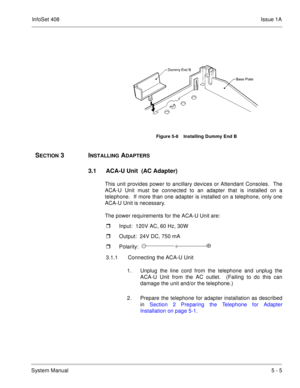 Page 291InfoSet 408Issue 1A
System Manual5 - 5
 
SECTION 3  INSTALLING ADAPTERS
3.1 ACA-U Unit  (AC Adapter)
This unit provides power to ancillary devices or Attendant Consoles.  The
ACA-U Unit must be connected to an adapter that is installed on a
telephone.  If more than one adapter is installed on a telephone, only one
ACA-U Unit is necessary.
The power requirements for the ACA-U Unit are:
Input:  120V AC, 60 Hz, 30W
Output:  24V DC, 750 mA
Polarity:  
3.1.1 Connecting the ACA-U Unit
1. Unplug the line...