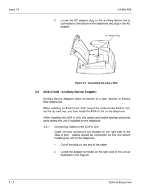 Page 292Issue 1AInfoSet 408
5 - 6Optional Equipment 3. Locate the AC adapter plug on the ancillary device that is
connected to the bottom of the telephone and plug in the AC
adapter.      
3.2 ADA-U Unit  (Ancillary Device Adapter)
Ancillary Device Adapters allow connection of a tape recorder to Electra
Elite telephones.
When installing an ADA-U Unit, first connect the cables to the ADA-U Unit,
set the dip switches, and then install the ADA-U Unit on the telephone.
When installing the ADA-U Unit, the cables and...