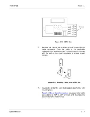 Page 293InfoSet 408Issue 1A
System Manual5 - 7
   
3. Remove the cap on the adapter terminal to expose the
metal receptacle. Push the cable in the applicable
receptacle, and replace the cap. Line up the slot on the cap
with the slot on the metal receptacle to ensure proper
contact.    
4. Insulate the end of the cable that needs to be shielded with
insulating tape.
Table 5-1 ADA-U Cable Connections provides a list of cable
connections to ADA-U ADP terminals and describes the
specifications for the terminals....