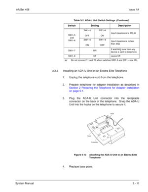Page 297InfoSet 408Issue 1A
System Manual5 - 11 3.2.3 Installing an ADA-U Unit on an Electra Elite Telephone
1. Unplug the telephone cord from the telephone.
2. Prepare telephone for adapter installation as described in
Section 2 Preparing the Telephone for Adapter Installation
on page 5-1.
3. Plug the ADA-U Unit connector into the receptacle
connector on the back of the telephone.  Snap the ADA-U
Unit into the hooks on the telephone to secure it.   
4. Replace base plate.
SW1–5
and
SW1–6SW1–5
OFFSW1–6
ONInput...