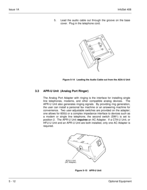 Page 298Issue 1AInfoSet 408
5 - 12Optional Equipment 5. Lead the audio cable out through the groove on the base
cover.  Plug in the telephone cord.      
3.3 APR-U Unit  (Analog Port Ringer)
The Analog Port Adapter with ringing is the interface for installing single
line telephones, modems, and other compatible analog devices.  The
APR-U Unit also generates ringing signals.  By providing ring generation,
the user can install a personal fax machine or an answering machine for
convenience.  Two user-adjustable...