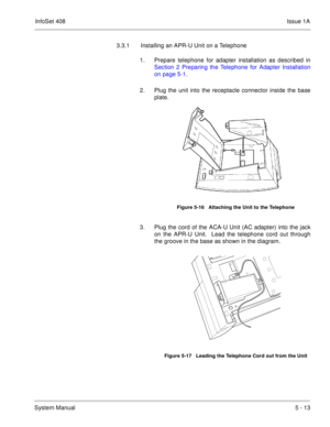 Page 299InfoSet 408Issue 1A
System Manual5 - 13 3.3.1 Installing an APR-U Unit on a Telephone
1. Prepare telephone for adapter installation as described in
Section 2 Preparing the Telephone for Adapter Installation
on page 5-1.
2. Plug the unit into the receptacle connector inside the base
plate.  
3. Plug the cord of the ACA-U Unit (AC adapter) into the jack
on the APR-U Unit.  Lead the telephone cord out through
the groove in the base as shown in the diagram.     
Figure 5-16   Attaching the Unit to the...