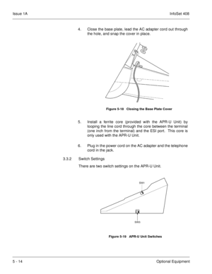 Page 300Issue 1AInfoSet 408
5 - 14Optional Equipment 4. Close the base plate, lead the AC adapter cord out through
the hole, and snap the cover in place.     
5. Install a ferrite core (provided with the APR-U Unit) by
looping the line cord through the core between the terminal
(one inch from the terminal) and the ESI port.  This core is
only used with the APR-U Unit. 
6. Plug in the power cord on the AC adapter and the telephone
cord in the jack.
3.3.2 Switch Settings
There are two switch settings on the APR-U...