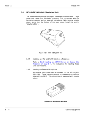 Page 302Issue 1AInfoSet 408
5 - 16Optional Equipment
3.4 HFU-U (BK)/(WH) Unit (Handsfree Unit)
The handsfree unit provides full-duplex handsfree communication.  Large
areas may cause poor full-duplex operation. This unit comes with the
handsfree adapter and an external microphone. With terminal upside
down, facing from the bottom of the open cover, install this unit in
Telephone Slot 1.  
3.4.1 Installing an HFU-U (BK)/(WH) Unit on a Telephone
Refer to 3.2.3 Installing an ADA-U Unit on an Electra Elite
Telephone...