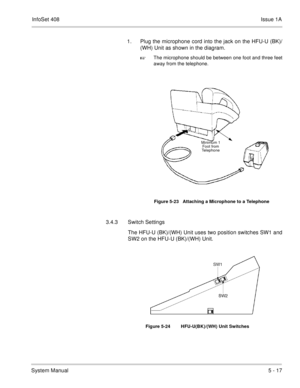 Page 303InfoSet 408Issue 1A
System Manual5 - 17 1. Plug the microphone cord into the jack on the HFU-U (BK)/
(WH) Unit as shown in the diagram. 

The microphone should be between one foot and three feet
away from the telephone.    
3.4.3 Switch Settings
The HFU-U (BK)/(WH) Unit uses two position switches SW1 and
SW2 on the HFU-U (BK)/(WH) Unit.  
    
Figure 5-23   Attaching a Microphone to a Telephone
Figure 5-24 HFU-U(BK)/(WH) Unit Switches
Minimum 1 
Foot from 
Telephone 