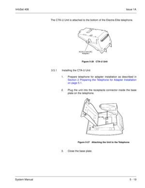 Page 305InfoSet 408Issue 1A
System Manual5 - 19 The CTA-U Unit is attached to the bottom of the Electra Elite telephone.  
3.5.1 Installing the CTA-U Unit
1. Prepare telephone for adapter installation as described in
Section 2 Preparing the Telephone for Adapter Installation
on page 5-1.
2. Plug the unit into the receptacle connector inside the base
plate on the telephone.   
3. Close the base plate.
Figure 5-26   CTA-U Unit
Figure 5-27   Attaching the Unit to the Telephone
ACA-U Unit (AC 
Adapter) 