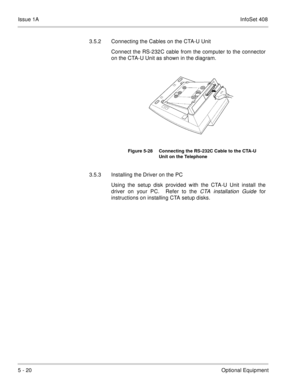 Page 306Issue 1AInfoSet 408
5 - 20Optional Equipment 3.5.2 Connecting the Cables on the CTA-U Unit
Connect the RS-232C cable from the computer to the connector
on the CTA-U Unit as shown in the diagram.  
3.5.3 Installing the Driver on the PC
Using the setup disk provided with the CTA-U Unit install the
driver on your PC.  Refer to the
 CTA installation Guide for
instructions on installing CTA setup disks
.
Figure 5-28 Connecting the RS-232C Cable to the CTA-U 
Unit on the Telephone 