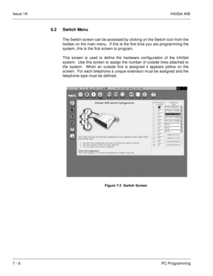 Page 339Issue 1AInfoSet 408
7 - 6PC Programming
6.2 Switch Menu
The Switch screen can be accessed by clicking on the Switch icon from the
toolbar on the main menu.  If this is the first time you are programming the
system, this is the first screen to program.  
This screen is used to define the hardware configuration of the InfoSet
system.  Use this screen to assign the number of outside lines attached to
the system.  When an outside line is assigned it appears yellow on the
screen.  For each telephone a unique...