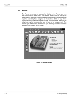 Page 341Issue 1AInfoSet 408
7 - 8PC Programming
6.3 Phones
The Phones screen can be accessed by clicking on the Phones icon from
the toolbar on the main menu. This screen allows users to set up the
telephone line keys, the one-touch/feature access keys, and the speed dial
keys for each telephone assigned to the system.  Click on any of the
highlighted and underlined topics or click the appropriate area on the
telephone graphic to access the type of keys to be programmed.  The
bottom right of the screen...