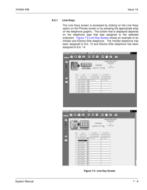 Page 342InfoSet 408Issue 1A
System Manual7 - 9 6.3.1 Line Keys 
The Line Keys screen is accessed by clicking on the Line Keys
option on the Phones screen or by pressing the appropriate area
on the telephone graphic.  The screen that is displayed depends
on the telephone type that was assigned to the selected
extension.  Figure 7-5 Line Key Screen shows an example of an
InfoSet and Electra Elite telephone.  The InfoSet telephone has
been assigned to Ext. 10 and Electra Elite telephone has been
assigned to Ext....