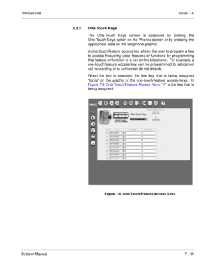 Page 344InfoSet 408Issue 1A
System Manual7 - 11 6.3.2 One-Touch Keys  
The One-Touch Keys screen is accessed by clicking the
One-Touch Keys option on the Phones screen or by pressing the
appropriate area on the telephone graphic.  
A one-touch/feature access key allows the user to program a key
to access frequently used features or functions by programming
that feature or function to a key on the telephone.  For example, a
one-touch/feature access key can be programmed to set/cancel
call forwarding or to...