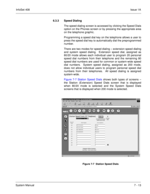 Page 346InfoSet 408Issue 1A
System Manual7 - 13 6.3.3 Speed Dialing
The speed dialing screen is accessed by clicking the Speed Dials
option on the Phones screen or by pressing the appropriate area
on the telephone graphic.  
Programming a speed dial key on the telephone allows a user to
press the speed dial key to automatically dial the preprogrammed
number.  
There are two modes for speed dialing – extension speed dialing
and system speed dialing.  Extension speed dial, assigned as
80/20 mode allows each...