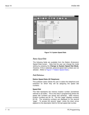 Page 347Issue 1AInfoSet 408
7 - 14PC Programming
   


	  
The following fields are available from the Station (Extension)
Speed Dials screen.   Note that the user can change the mode
setting by pressing the Change to System Speed Dial Mode.
However, if this is selected, personal speed dial numbers are not
allowed.  (Refer to Figure 7-7 Station Speed Dials.)
 	
	
Station Speed Dials (20 Telephone)
This pulldown option allows the user to select the telephone and
extension for which...