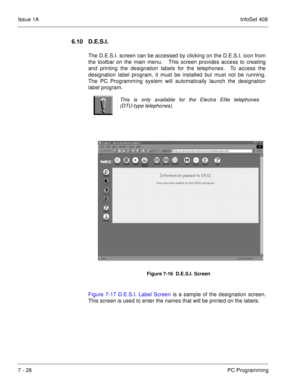 Page 361Issue 1AInfoSet 408
7 - 28PC Programming
6.10 D.E.S.I. 
The D.E.S.I. screen can be accessed by clicking on the D.E.S.I. icon from
the toolbar on the main menu.   This screen provides access to creating
and printing the designation labels for the telephones.  To access the
designation label program, it must be installed but must not be running.
The PC Programming system will automatically launch the designation
label program.       
 
Figure 7-17 D.E.S.I. Label Screen is a sample of the designation...