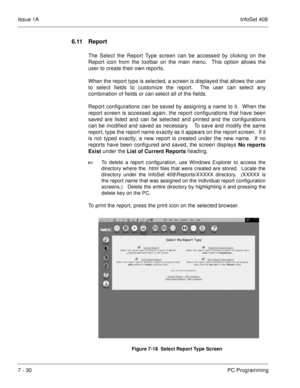 Page 363Issue 1AInfoSet 408
7 - 30PC Programming
6.11 Report 
The Select the Report Type screen can be accessed by clicking on the
Report icon from the toolbar on the main menu.  This option allows the
user to create their own reports. 
When the report type is selected, a screen is displayed that allows the user
to select fields to customize the report.  The user can select any
combination of fields or can select all of the fields.  
Report configurations can be saved by assigning a name to it.  When the
report...