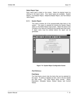 Page 364InfoSet 408Issue 1A
System Manual7 - 31 Select Report Type
Each report type is listed on the screen.  Select the desired report by
clicking on the report name.  Four report types are available:  System
Report, Trunk-Based Report, Telephone-Based Report, and Non-Default
Value Report.
6.11.1 System Report 
This report contains all of the programmable data items in the
system.  This report is selected by clicking the System Report
option on the Select Report Type screen.  Select the items to be
included on...